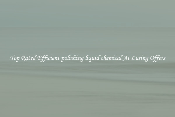 Top Rated Efficient polishing liquid chemical At Luring Offers