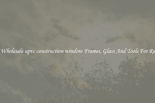 Get Wholesale upvc construction window Frames, Glass And Tools For Repair
