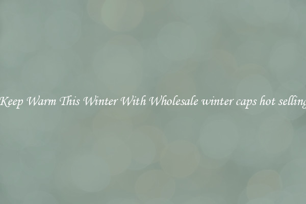 Keep Warm This Winter With Wholesale winter caps hot selling