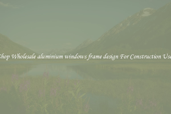 Shop Wholesale aluminium windows frame design For Construction Uses